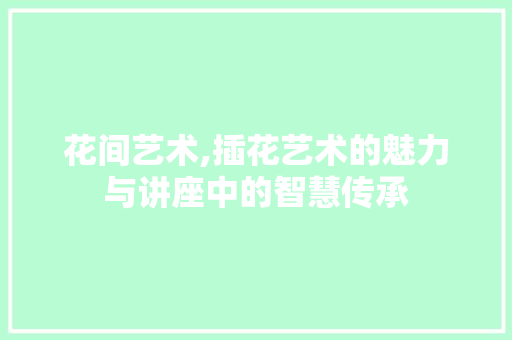 花间艺术,插花艺术的魅力与讲座中的智慧传承 种植技巧