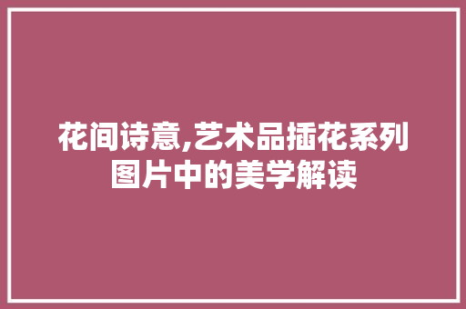 花间诗意,艺术品插花系列图片中的美学解读 土壤施肥