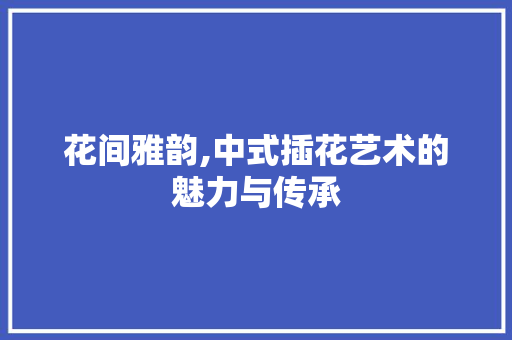 花间雅韵,中式插花艺术的魅力与传承 番茄种植技巧