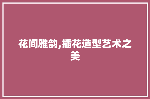 花间雅韵,插花造型艺术之美 植物种类