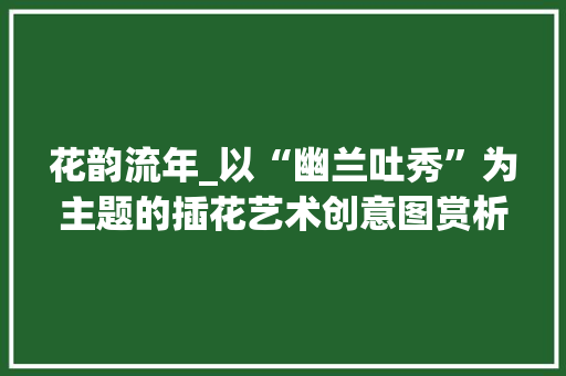 花韵流年_以“幽兰吐秀”为主题的插花艺术创意图赏析 花朵知识