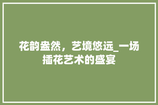 花韵盎然，艺境悠远_一场插花艺术的盛宴 农业常识