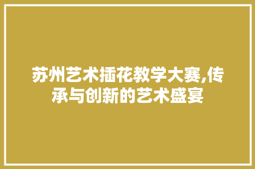 苏州艺术插花教学大赛,传承与创新的艺术盛宴 花朵知识 苏州艺术插花教学大赛,传承与创新的艺术盛宴 花朵知识