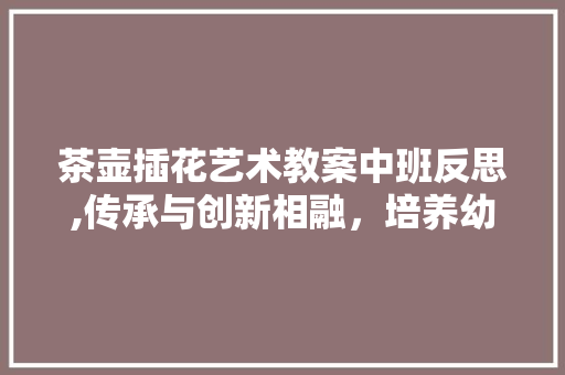 茶壶插花艺术教案中班反思,传承与创新相融，培养幼儿审美素养 土壤施肥