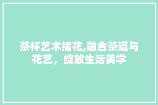 茶杯艺术插花,融合茶道与花艺，绽放生活美学 花朵知识