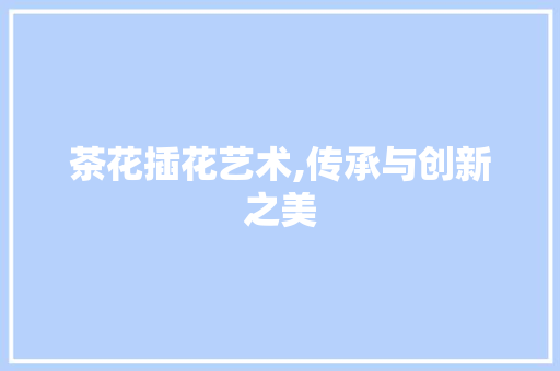 茶花插花艺术,传承与创新之美 种植技巧
