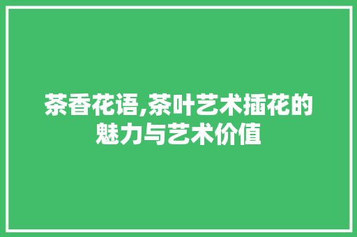 茶香花语,茶叶艺术插花的魅力与艺术价值