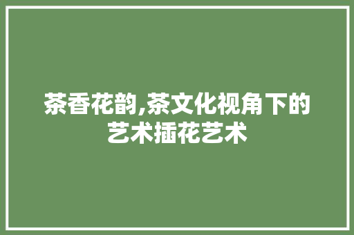 茶香花韵,茶文化视角下的艺术插花艺术 植物种类