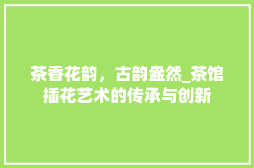 茶香花韵,古韵盎然_茶馆插花艺术的传承与创新 花朵知识 茶香花韵,古韵盎然_茶馆插花艺术的传承与创新 花朵知识