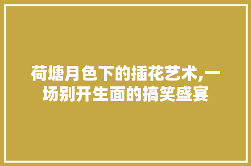 荷塘月色下的插花艺术,一场别开生面的搞笑盛宴 农业常识 荷塘月色下的插花艺术,一场别开生面的搞笑盛宴 农业常识