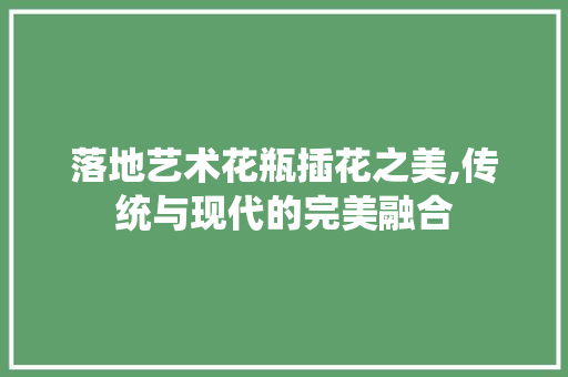 落地艺术花瓶插花之美,传统与现代的完美融合 番茄种植技巧 落地艺术花瓶插花之美,传统与现代的完美融合 番茄种植技巧
