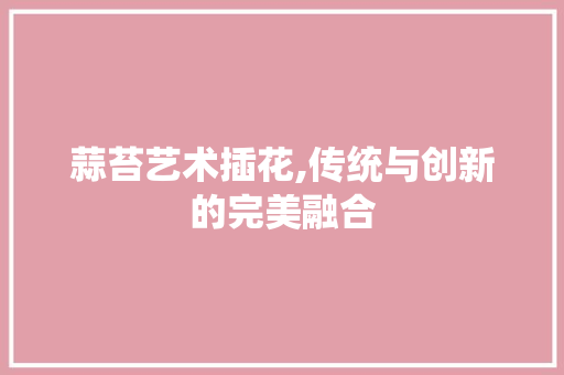 蒜苔艺术插花,传统与创新的完美融合 番茄种植技巧