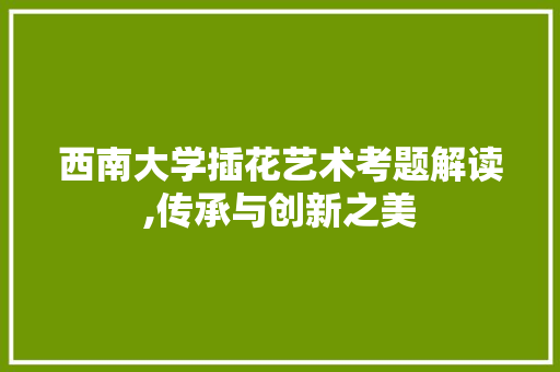西南大学插花艺术考题解读,传承与创新之美 土壤施肥