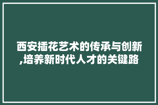 西安插花艺术的传承与创新,培养新时代人才的关键路径 农业常识