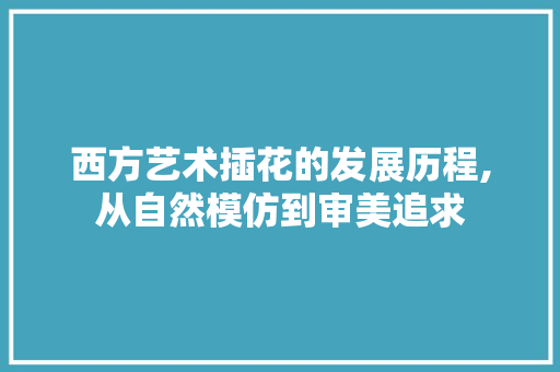 西方艺术插花的发展历程,从自然模仿到审美追求 农业常识