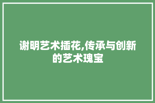 谢明艺术插花,传承与创新的艺术瑰宝 花朵知识
