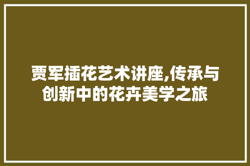 贾军插花艺术讲座,传承与创新中的花卉美学之旅 番茄种植技巧 贾军插花艺术讲座,传承与创新中的花卉美学之旅 番茄种植技巧