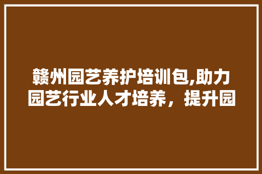 赣州园艺养护培训包,助力园艺行业人才培养，提升园艺技术水平
