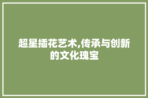 超星插花艺术,传承与创新的文化瑰宝 农业常识