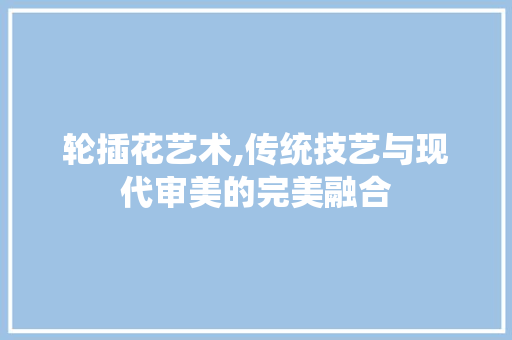 轮插花艺术,传统技艺与现代审美的完美融合 农业常识 轮插花艺术,传统技艺与现代审美的完美融合 农业常识
