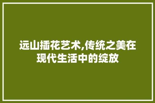 远山插花艺术,传统之美在现代生活中的绽放 花朵知识