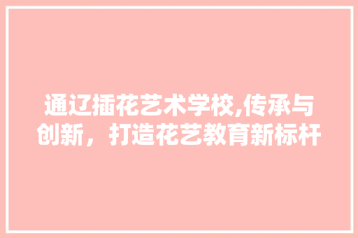 通辽插花艺术学校,传承与创新，打造花艺教育新标杆