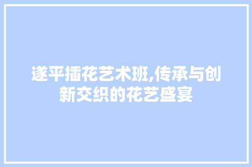 遂平插花艺术班,传承与创新交织的花艺盛宴 农业常识
