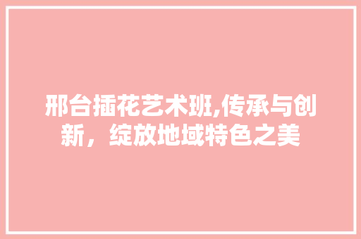 邢台插花艺术班,传承与创新，绽放地域特色之美