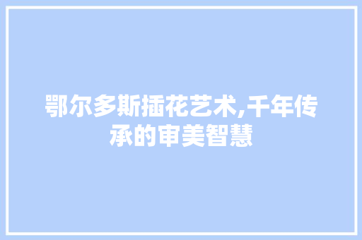 鄂尔多斯插花艺术,千年传承的审美智慧 番茄种植技巧