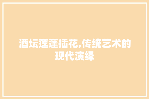 酒坛莲蓬插花,传统艺术的现代演绎