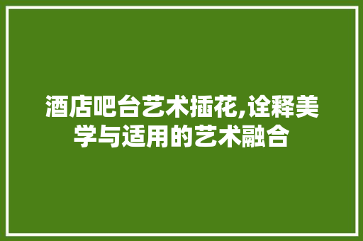 酒店吧台艺术插花,诠释美学与适用的艺术融合