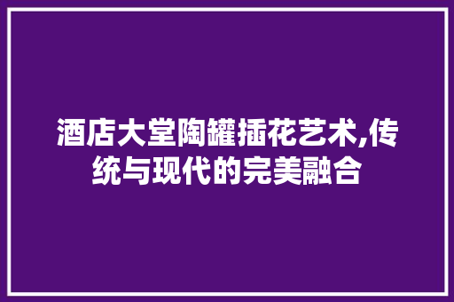 酒店大堂陶罐插花艺术,传统与现代的完美融合