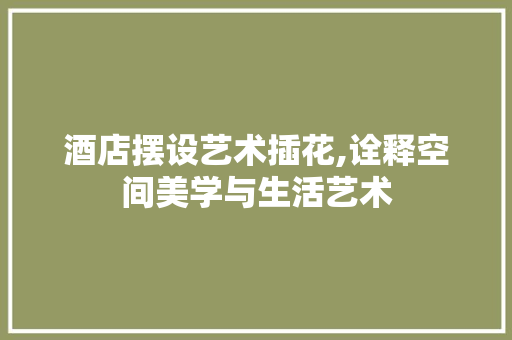 酒店摆设艺术插花,诠释空间美学与生活艺术