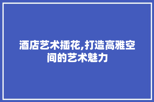 酒店艺术插花,打造高雅空间的艺术魅力