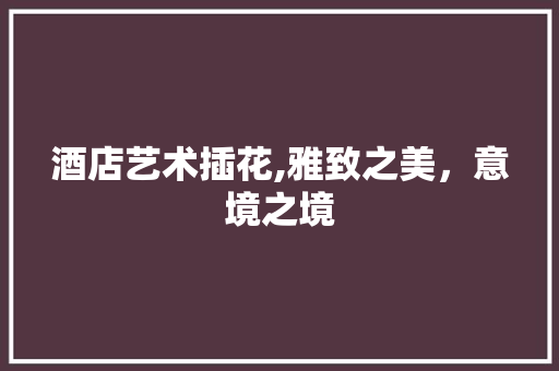 酒店艺术插花,雅致之美，意境之境 种植技巧