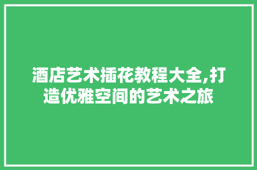 酒店艺术插花教程大全,打造优雅空间的艺术之旅 花朵知识