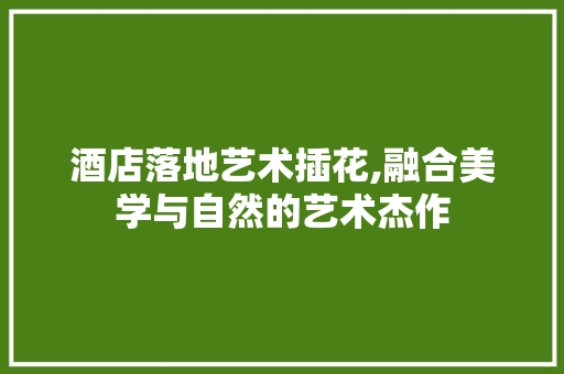 酒店落地艺术插花,融合美学与自然的艺术杰作