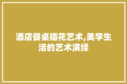 酒店餐桌插花艺术,美学生活的艺术演绎