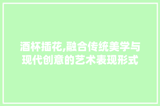 酒杯插花,融合传统美学与现代创意的艺术表现形式 农业常识