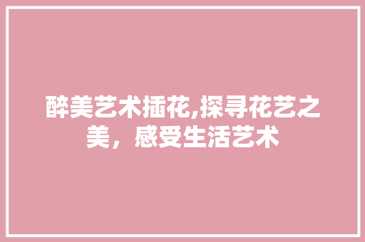 醉美艺术插花,探寻花艺之美，感受生活艺术