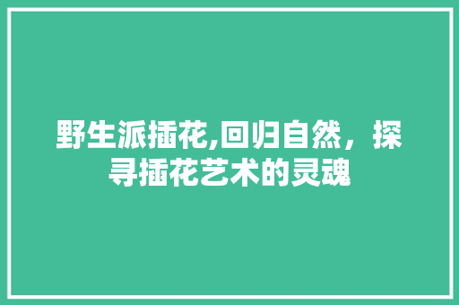 野生派插花,回归自然，探寻插花艺术的灵魂