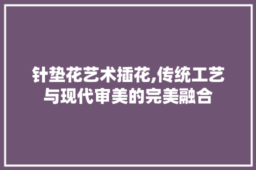 针垫花艺术插花,传统工艺与现代审美的完美融合