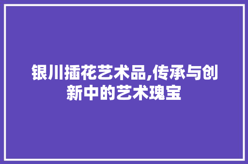 银川插花艺术品,传承与创新中的艺术瑰宝