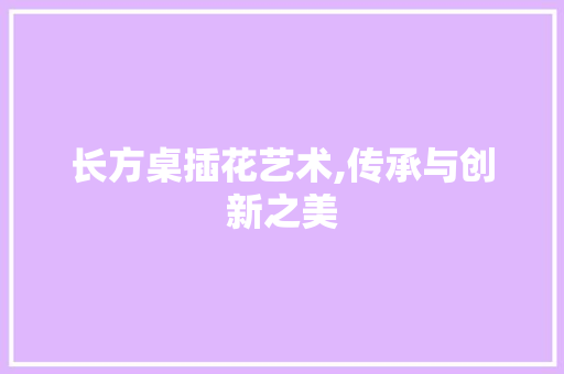 长方桌插花艺术,传承与创新之美 种植技巧 长方桌插花艺术,传承与创新之美 种植技巧
