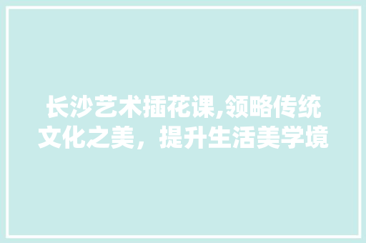 长沙艺术插花课,领略传统文化之美，提升生活美学境界 植物种类