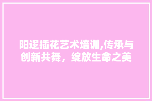 阳逻插花艺术培训,传承与创新共舞，绽放生命之美