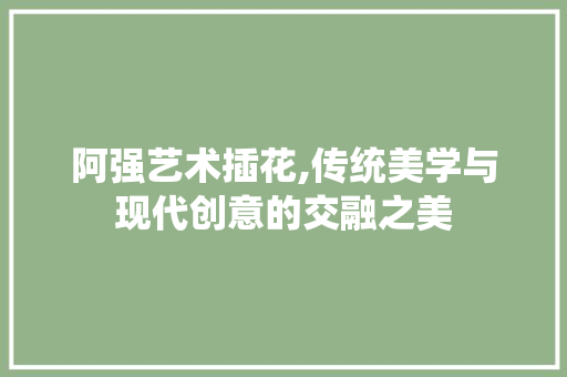 阿强艺术插花,传统美学与现代创意的交融之美 花朵知识