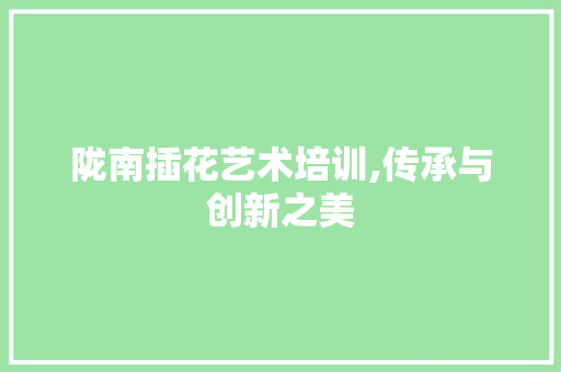 陇南插花艺术培训,传承与创新之美 花朵知识