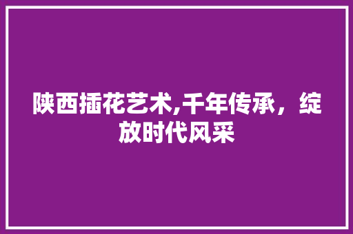 陕西插花艺术,千年传承，绽放时代风采