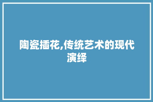 陶瓷插花,传统艺术的现代演绎